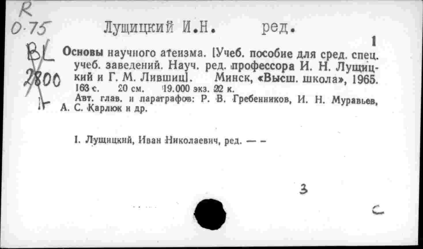 ﻿О 75~	Лущицкий И.Н. ред.
Основы научного атеизма. [Учеб, пособие для сред. спец, учеб, заведений. Науч. ред. профессора И. Н. Лущиц-I кий и Г. М. Лившиц]. Минск, «Высш, школа» 1965 163 с. 20 см. '19.000 экз. 22 к.
Авт. глав, и параграфов: Р. В. Гребенников, И. Н. Муравьев, А. С. Карпюк и др.
I. Лущицкий, Иван Николаевич, ред.----